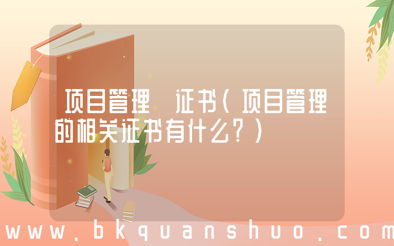 项目管理 证书(项目管理的相关证书有什么？)
